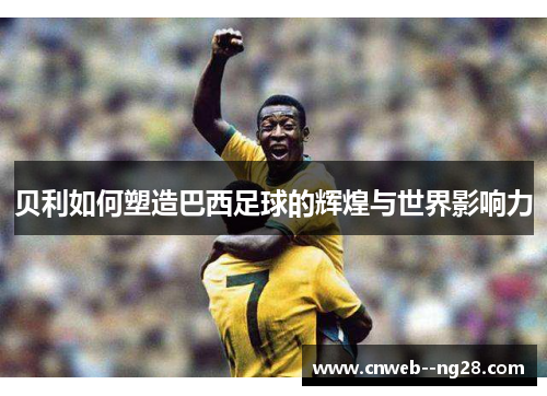 贝利如何塑造巴西足球的辉煌与世界影响力